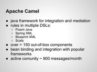Apache Camel
● java framework for integration and mediation
● rules in multiple DSLs:
○ Fluent Java
○ Spring XML
○ Blueprint XML
○ Scala
● over > 150 out-of-box components
● bean binding and integration with popular
frameworks
● active comunity ~ 900 messages/month
 