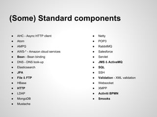 (Some) Standard components
● AHC - Async HTTP client
● Atom
● AMPQ
● AWS-* - Amazon cloud services
● Bean - Bean binding
● DNS - DNS look-up
● Elasticsearch
● JPA
● File & FTP
● HBase
● HTTP
● LDAP
● MongoDB
● Mustache
● Netty
● POP3
● RabbitMQ
● Salesforce
● Servlet
● JMS & ActiveMQ
● SQL
● SSH
● Validation - XML validation
● Websocket
● XMPP
● Activiti BPMN
● Smooks
 