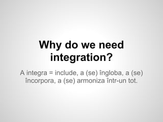 Why do we need
integration?
A integra = include, a (se) îngloba, a (se)
încorpora, a (se) armoniza într-un tot.
 