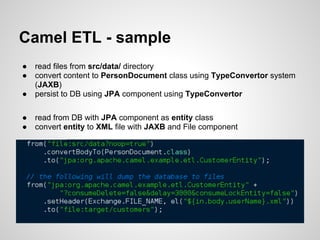 Camel ETL - sample
● read files from src/data/ directory
● convert content to PersonDocument class using TypeConvertor system
(JAXB)
● persist to DB using JPA component using TypeConvertor
● read from DB with JPA component as entity class
● convert entity to XML file with JAXB and File component
 