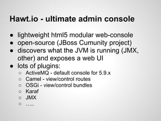 Hawt.io - ultimate admin console
● lightweight html5 modular web-console
● open-source (JBoss Cumunity project)
● discovers what the JVM is running (JMX,
other) and exposes a web UI
● lots of plugins:
○ ActiveMQ - default console for 5.9.x
○ Camel - view/control routes
○ OSGi - view/control bundles
○ Karaf
○ JMX
○ …..
 