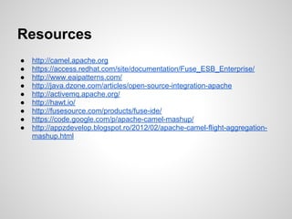 Resources
● http://camel.apache.org
● https://access.redhat.com/site/documentation/Fuse_ESB_Enterprise/
● http://www.eaipatterns.com/
● http://java.dzone.com/articles/open-source-integration-apache
● http://activemq.apache.org/
● http://hawt.io/
● http://fusesource.com/products/fuse-ide/
● https://code.google.com/p/apache-camel-mashup/
● http://appzdevelop.blogspot.ro/2012/02/apache-camel-flight-aggregation-
mashup.html
 