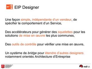 EIP Designer
Une façon simple, indépendante d’un vendeur, de
spécifier le comportement d’un Service,
Des accélérateurs pour générer des squelettes pour les
solutions de mise en œuvre les plus communes,
Des outils de contrôle pour vérifier une mise en œuvre,
Un système de bridge pour étendre d’autres designers
notamment orientés Architecture d’Entreprise
 
