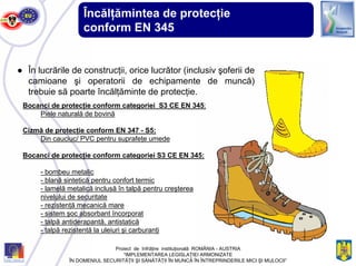 ● În lucrările de construcţii, orice lucrător (inclusiv şoferii de
camioane şi operatorii de echipamente de muncă)
trebuie să poarte încălţăminte de protecţie.
Bocanci de protecţie conform categoriei S3 CE EN 345:
Piele naturală de bovină
Cizmă de protecţie conform EN 347 - S5:
Din cauciuc/ PVC pentru suprafeţe umede
Bocanci de protecţie conform categoriei S3 CE EN 345:
- bombeu metalic
- blană sintetică pentru confort termic
- lamelă metalică inclusă în talpă pentru creşterea
nivelului de securitate
- rezistenţă mecanică mare
- sistem şoc absorbant încorporat
- talpă antiderapantă, antistatică
- talpă rezistentă la uleiuri şi carburanţi
Proiect de înfrăţire instituţională ROMÂNIA - AUSTRIA
“IMPLEMENTAREA LEGISLAŢIEI ARMONIZATE
ÎN DOMENIUL SECURITĂŢII ŞI SĂNĂTĂŢII ÎN MUNCĂ ÎN ÎNTREPRINDERILE MICI ŞI MIJLOCII”
Încălţămintea de protecţie
conform EN 345
 
