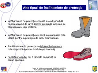 Alte tipuri de încălţaminte de protecţie
● Încălţămintea de protecţie specială este disponibilă
pentru sezonul de iarnă (cizme de iarnă). Acestea au
căptuşeală şi tălpi izolante.
● Încălţămintea de protecţie cu bază izolată termic este
ideală pentru suprafeţele de lucru bituminoase.
● Încălţămintea de protecţie cu talpă anti-alunecare
este disponibilă pentru lucrările pe acoperiş.
● Pantofii ortopedici pot fi făcuţi la comandă în
cazuri speciale.
Proiect de înfrăţire instituţională ROMÂNIA - AUSTRIA
“IMPLEMENTAREA LEGISLAŢIEI ARMONIZATE
ÎN DOMENIUL SECURITĂŢII ŞI SĂNĂTĂŢII ÎN MUNCĂ ÎN ÎNTREPRINDERILE MICI ŞI MIJLOCII”
 