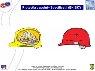 Protecţia capului– Specificaţii (EN 397)
Proiect de înfrăţire instituţională ROMÂNIA - AUSTRIA
“IMPLEMENTAREA LEGISLAŢIEI ARMONIZATE
ÎN DOMENIUL SECURITĂŢII ŞI SĂNĂTĂŢII ÎN MUNCĂ ÎN ÎNTREPRINDERILE MICI ŞI MIJLOCII”
 