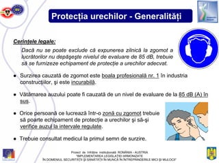 Protecţia urechilor - Generalităţi
● Surzirea cauzată de zgomot este boala profesională nr. 1 în industria
construcţiilor, şi este incurabilă.
Cerinţele legale:
Dacă nu se poate exclude că expunerea zilnică la zgomot a
lucrătorilor nu depăşeşte nivelul de evaluare de 85 dB, trebuie
să se furnizeze echipament de protecţie a urechilor adecvat.
● Vătămarea auzului poate fi cauzată de un nivel de evaluare de la 85 dB (A) în
sus.
● Orice persoană ce lucrează într-o zonă cu zgomot trebuie
să poarte echipament de protecţie a urechilor şi să-şi
verifice auzul la intervale regulate.
● Trebuie consultat medicul la primul semn de surzire.
Proiect de înfrăţire instituţională ROMÂNIA - AUSTRIA
“IMPLEMENTAREA LEGISLAŢIEI ARMONIZATE
ÎN DOMENIUL SECURITĂŢII ŞI SĂNĂTĂŢII ÎN MUNCĂ ÎN ÎNTREPRINDERILE MICI ŞI MIJLOCII”
 