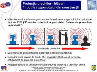 Protecţia urechilor– Măsuri
împotriva zgomotului din construcţii
● Măsurile tehnice şi/sau organizatorice de reducere a zgomotului au prioritate
faţă de EIP! (“Prevenire colectivă a pericolelor înainte de prevenirea
individuală”)
● Determinarea şi identificarea adecvată a zonelor cu zgomot.
● Începând de la nivelul de 85 dB (A), angajatorul trebuie să furnizeze
echipament de protecţie a urechilor.
● Angajaţii trebuie să utilizeze echipamentul de protecţie a urechilor primit.
Proiect de înfrăţire instituţională ROMÂNIA - AUSTRIA
“IMPLEMENTAREA LEGISLAŢIEI ARMONIZATE
ÎN DOMENIUL SECURITĂŢII ŞI SĂNĂTĂŢII ÎN MUNCĂ ÎN ÎNTREPRINDERILE MICI ŞI MIJLOCII”
 