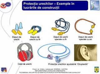Protecţia urechilor – Exemple în
lucrările de construcţii
Proiect de înfrăţire instituţională ROMÂNIA - AUSTRIA
“IMPLEMENTAREA LEGISLAŢIEI ARMONIZATE
ÎN DOMENIUL SECURITĂŢII ŞI SĂNĂTĂŢII ÎN MUNCĂ ÎN ÎNTREPRINDERILE MICI ŞI MIJLOCII”
 