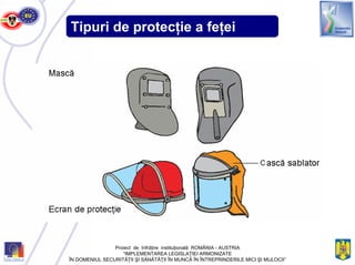 Tipuri de protecţie a feţei
Proiect de înfrăţire instituţională ROMÂNIA - AUSTRIA
“IMPLEMENTAREA LEGISLAŢIEI ARMONIZATE
ÎN DOMENIUL SECURITĂŢII ŞI SĂNĂTĂŢII ÎN MUNCĂ ÎN ÎNTREPRINDERILE MICI ŞI MIJLOCII”
 