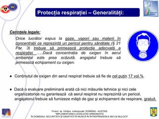 Protecţia respiraţiei – Generalităţi:
Cerinţele legale:
Orice lucrător expus la gaze, vapori sau materii în
concentraţii ce reprezintă un pericol pentru sănătate (§ 21
Par. 3) trebuie să primească protecţie adecvată a
respiraţiei …..Dacă concentraţia de oxigen în aerul
ambiental este prea scăzută, angajatul trebuie să
primească echipament cu oxigen.
● Conţinutul de oxigen din aerul respirat trebuie să fie de cel puţin 17 vol.%.
● Dacă o evaluare preliminară arată că nici măsurile tehnice şi nici cele
organizatorice nu garantează că aerul respirat nu reprezintă un pericol,
angajatorul trebuie să furnizeze măşti de gaz şi echipament de respirare, gratuit.
Proiect de înfrăţire instituţională ROMÂNIA - AUSTRIA
“IMPLEMENTAREA LEGISLAŢIEI ARMONIZATE
ÎN DOMENIUL SECURITĂŢII ŞI SĂNĂTĂŢII ÎN MUNCĂ ÎN ÎNTREPRINDERILE MICI ŞI MIJLOCII”
 