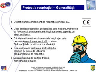 Protecţia respiraţiei – Generalităţi:
● Utilizaţi numai echipament de respiraţie certificat CE.
● Dacă situaţia substanţei periculoase este neclară, trebuie să
se folosească echipament de respiraţie ce nu depinde de
aerul ambiental.
● Când se utilizează echipament de respiraţie, este
necesară examinarea medicală, conform
Ordonanţei de monitorizare a sănătăţii.
● Este obligatorie instruirea, instructajul şi
practica cu privire la utilizarea
echipamentului de respiraţie.
● Durata maximă de purtare trebuie
monitorizată (pauze).
Proiect de înfrăţire instituţională ROMÂNIA - AUSTRIA
“IMPLEMENTAREA LEGISLAŢIEI ARMONIZATE
ÎN DOMENIUL SECURITĂŢII ŞI SĂNĂTĂŢII ÎN MUNCĂ ÎN ÎNTREPRINDERILE MICI ŞI MIJLOCII”
 