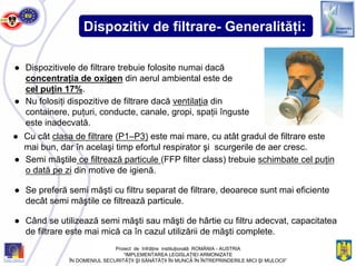 Dispozitiv de filtrare- Generalităţi:
● Dispozitivele de filtrare trebuie folosite numai dacă
concentraţia de oxigen din aerul ambiental este de
cel puţin 17%.
● Nu folosiţi dispozitive de filtrare dacă ventilaţia din
containere, puţuri, conducte, canale, gropi, spaţii înguste
este inadecvată.
● Cu cât clasa de filtrare (P1–P3) este mai mare, cu atât gradul de filtrare este
mai bun, dar în acelaşi timp efortul respirator şi scurgerile de aer cresc.
● Semi măştile ce filtrează particule (FFP filter class) trebuie schimbate cel puţin
o dată pe zi din motive de igienă.
● Se preferă semi măşti cu filtru separat de filtrare, deoarece sunt mai eficiente
decât semi măştile ce filtrează particule.
● Când se utilizează semi măşti sau măşti de hârtie cu filtru adecvat, capacitatea
de filtrare este mai mică ca în cazul utilizării de măşti complete.
Proiect de înfrăţire instituţională ROMÂNIA - AUSTRIA
“IMPLEMENTAREA LEGISLAŢIEI ARMONIZATE
ÎN DOMENIUL SECURITĂŢII ŞI SĂNĂTĂŢII ÎN MUNCĂ ÎN ÎNTREPRINDERILE MICI ŞI MIJLOCII”
 
