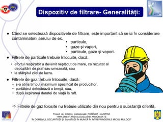 Dispozitiv de filtrare- Generalităţi:
● Când se selectează dispozitivele de filtrare, este important să se ia în considerare
contaminatorii aerului de ex.
• particule,
• gaze şi vapori,
• particule, gaze şi vapori.
● Filtrele de particule trebuie înlocuite, dacă:
• efortul respirator a devenit neplăcut de mare, ca rezultat al
depozitării de praf sau umezeală, sau
• la sfârşitul zilei de lucru.
● Filtrele de gaz trebuie înlocuite, dacă:
• s-a atins timpul maximum specificat de producător,
• purtătorul detectează o breşă, sau,
• după expirarea duratei de viaţă la raft.
Filtrele de gaz folosite nu trebuie utilizate din nou pentru o substanţă diferită.
Proiect de înfrăţire instituţională ROMÂNIA - AUSTRIA
“IMPLEMENTAREA LEGISLAŢIEI ARMONIZATE
ÎN DOMENIUL SECURITĂŢII ŞI SĂNĂTĂŢII ÎN MUNCĂ ÎN ÎNTREPRINDERILE MICI ŞI MIJLOCII”
 