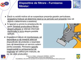 Dispozitive de filtrare - Furnizarea
filtrelor:
● Dacă nu există motive să se suspecteze prezenţa gazelor periculoase,
angajatorul trebuie să determine dacă şi ce pericole sunt prezente (sau să
obţină o determinare a acestora)
● În special cu privire la amestecurile de
gaze: Întrebaţi producătorul filtrului
despre utilizare şi obţineţi informaţii
confirmate în scris despre posibile
aplicaţii.
● Angajatorul trebuie să monitorizeze, să
depoziteze şi să întreţină adecvat
dispozitivele de protecţie a respiraţiei
(sau să desemneze un serviciu extern
pentru aceasta). Persoana specific
responsabilă cu echipamentul de
respiraţie se califică prin instruire, de
ex. de către producător.
Proiect de înfrăţire instituţională ROMÂNIA - AUSTRIA
“IMPLEMENTAREA LEGISLAŢIEI ARMONIZATE
ÎN DOMENIUL SECURITĂŢII ŞI SĂNĂTĂŢII ÎN MUNCĂ ÎN ÎNTREPRINDERILE MICI ŞI MIJLOCII”
 