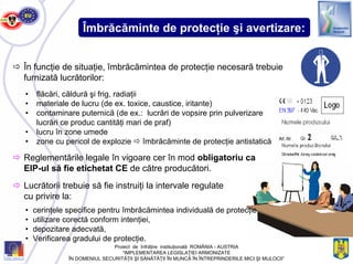 Îmbrăcăminte de protecţie şi avertizare:
În funcţie de situaţie, îmbrăcămintea de protecţie necesară trebuie
furnizată lucrătorilor:
• flăcări, căldură şi frig, radiaţii
• materiale de lucru (de ex. toxice, caustice, iritante)
• contaminare puternică (de ex.: lucrări de vopsire prin pulverizare
lucrări ce produc cantităţi mari de praf)
• lucru în zone umede
• zone cu pericol de explozie îmbrăcăminte de protecţie antistatică
Lucrătorii trebuie să fie instruiţi la intervale regulate
cu privire la:
• cerinţele specifice pentru îmbrăcămintea individuală de protecţie,
• utilizare corectă conform intenţiei,
• depozitare adecvată,
• Verificarea gradului de protecţie.
Reglementările legale în vigoare cer în mod obligatoriu ca
EIP-ul să fie etichetat CE de către producători.
Proiect de înfrăţire instituţională ROMÂNIA - AUSTRIA
“IMPLEMENTAREA LEGISLAŢIEI ARMONIZATE
ÎN DOMENIUL SECURITĂŢII ŞI SĂNĂTĂŢII ÎN MUNCĂ ÎN ÎNTREPRINDERILE MICI ŞI MIJLOCII”
 