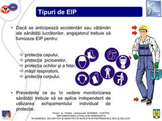 Tipuri de EIP
• Dacă se anticipează accidentări sau vătămări
ale sănătăţii lucrătorilor, angajatorul trebuie să
furnizeze EIP pentru:
protecţia capului,
protecţia picioarelor,
protecţia ochilor şi a feţei,
măşti respiratorii,
protecţia corpului.
• Prevederile ce au în vedere monitorizarea
sănătăţii trebuie să se aplice independent de
utilizarea echipamentului individual de
protecţie.
SIDI
Proiect de înfrăţire instituţională ROMÂNIA - AUSTRIA
“IMPLEMENTAREA LEGISLAŢIEI ARMONIZATE
ÎN DOMENIUL SECURITĂŢII ŞI SĂNĂTĂŢII ÎN MUNCĂ ÎN ÎNTREPRINDERILE MICI ŞI MIJLOCII”
 