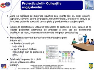 Protecţia pielii– Obligaţiile
angajatorului
● Când se lucrează cu materiale caustice sau iritante (de ex. acizi, alcalini,
vopseluri, solvenţi, agenţi degresanţi, uleiuri minerale), angajatorul trebuie să
furnizeze protecţie adecvată pentru piele şi produse de protecţie a pielii.
● Înainte de selectarea şi utilizarea produselor de protecţie a pielii, trebuie să se
testeze posibilităţi alternative de protecţie a pielii (de ex. schimbarea
procedurii de lucru, înlocuirea cu materiale mai puţin periculoase)
Haut- Schutzhand-
gefährdung schuhe
vor Arbeits- vor Pausen nach Arbeits- soweit nicht
beginn, auch und nach ende, gegebe- generell vorgesehen,
nach Pausen der Arbeit nenfalls nach Hinweise auf speziel-
Hautreinigung len Einsatzbereich
Werkstatt Produkt- Produkt- Produkt- Produkt-
- Öl, Fett, name name name name
Benzin
Waschhalle Produkt- Produkt- Produkt- Produkt-
name name name name
Hautschutz-
mittel
Hautreini-
gungsmittel
Hautpflege-
mittel
HAUTSCHUTZPLAN
Materiaerhältlich bei: Herrn Meisterlich
● Produsele de protecţie a pielii
trebuie utilizate de către
lucrători.
● Manevrarea adecvată a produselor de protecţie a pielii
trebuie să
→ fie demonstrată prin
instrucţiuni
→ pentru suport, trebuie
întocmit un plan de protecţie a
pielii.
Proiect de înfrăţire instituţională ROMÂNIA - AUSTRIA
“IMPLEMENTAREA LEGISLAŢIEI ARMONIZATE
ÎN DOMENIUL SECURITĂŢII ŞI SĂNĂTĂŢII ÎN MUNCĂ ÎN ÎNTREPRINDERILE MICI ŞI MIJLOCII”
 