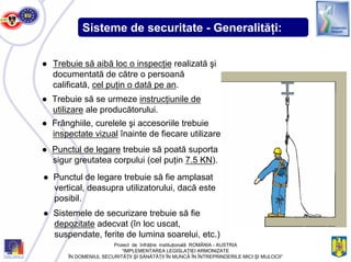 Sisteme de securitate - Generalităţi:
● Trebuie să se urmeze instrucţiunile de
utilizare ale producătorului.
● Frânghiile, curelele şi accesoriile trebuie
inspectate vizual înainte de fiecare utilizare.
● Punctul de legare trebuie să poată suporta
sigur greutatea corpului (cel puţin 7.5 KN).
● Punctul de legare trebuie să fie amplasat
vertical, deasupra utilizatorului, dacă este
posibil.
● Sistemele de securizare trebuie să fie
depozitate adecvat (în loc uscat,
suspendate, ferite de lumina soarelui, etc.)
● Trebuie să aibă loc o inspecţie realizată şi
documentată de către o persoană
calificată, cel puţin o dată pe an.
Proiect de înfrăţire instituţională ROMÂNIA - AUSTRIA
“IMPLEMENTAREA LEGISLAŢIEI ARMONIZATE
ÎN DOMENIUL SECURITĂŢII ŞI SĂNĂTĂŢII ÎN MUNCĂ ÎN ÎNTREPRINDERILE MICI ŞI MIJLOCII”
 