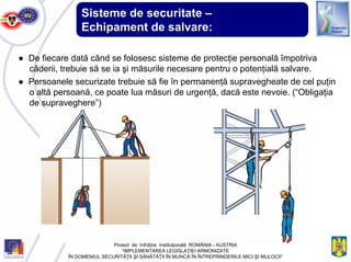 Sisteme de securitate –
Echipament de salvare:
● De fiecare dată când se folosesc sisteme de protecţie personală împotriva
căderii, trebuie să se ia şi măsurile necesare pentru o potenţială salvare.
● Persoanele securizate trebuie să fie în permanenţă supravegheate de cel puţin
o altă persoană, ce poate lua măsuri de urgenţă, dacă este nevoie. (“Obligaţia
de supraveghere”)
Proiect de înfrăţire instituţională ROMÂNIA - AUSTRIA
“IMPLEMENTAREA LEGISLAŢIEI ARMONIZATE
ÎN DOMENIUL SECURITĂŢII ŞI SĂNĂTĂŢII ÎN MUNCĂ ÎN ÎNTREPRINDERILE MICI ŞI MIJLOCII”
 
