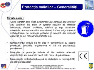 Protecţia mâinilor – Generalităţi
Cerinţe legale :
Orice lucrător care riscă accidentări ale corpului sau braţelor
sau vătămări ale pielii, în special cauzate de impacte
mecanice, flăcări, umiditate, căldură şi frig, toxicitate,
materiale de lucru caustice sau iritante, trebuie să primească
îmbrăcăminte de protecţie potrivită şi practică din material
adecvat, de ex. mănuşi de protecţie etc.
• Echipamentul trebuie să fie ales în conformitate cu scopul
protecţiei, condiţiile ergonomice şi să se potrivească
purtătorului.
• Mănuşile de protecţie trebuie să fie curăţate adecvat,
dezinfectate sau aruncate dacă este cazul, după utilizare.
• Mănuşile de protecţie trebuie să fie etichetate cu marcajul CE,
de către producător.
Proiect de înfrăţire instituţională ROMÂNIA - AUSTRIA
“IMPLEMENTAREA LEGISLAŢIEI ARMONIZATE
ÎN DOMENIUL SECURITĂŢII ŞI SĂNĂTĂŢII ÎN MUNCĂ ÎN ÎNTREPRINDERILE MICI ŞI MIJLOCII”
 