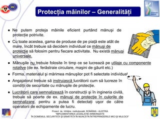Protecţia mâinilor – Generalităţi
● Ne putem proteja mâinile eficient purtând mănuşi de
protecţie potrivite.
● Cu toate acestea, gama de produse de pe piaţă este atât de
mare, încât trebuie să decidem individual ce mănuşi de
protecţie să folosim pentru fiecare activitate. Nu există mănuşi
universale.
● Forma, materialul şi mărimea mănuşilor pot fi selectate individual.
● Angajatorul trebuie să instruiască lucrătorii cum să lucreze în
condiţii de securitate cu mănuşile de protecţie.
● Lucrătorii care semnalizează în construcţii şi în ingineria civilă,
trebuie să poarte de ex. mănuşi de protecţie în culorile de
semnalizare, pentru a putea fi detectaţi uşor de către
operatorii de echipamente de lucru.
● Mănuşile nu trebuie folosite în timp ce se lucrează pe utilaje cu componente
rotative (de ex. ferăstraie circulare, maşini de găurit etc.)
Proiect de înfrăţire instituţională ROMÂNIA - AUSTRIA
“IMPLEMENTAREA LEGISLAŢIEI ARMONIZATE
ÎN DOMENIUL SECURITĂŢII ŞI SĂNĂTĂŢII ÎN MUNCĂ ÎN ÎNTREPRINDERILE MICI ŞI MIJLOCII”
 