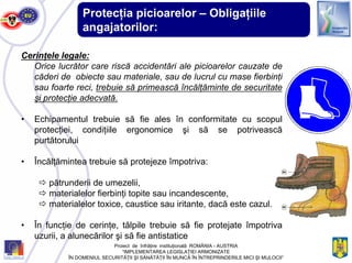 Protecţia picioarelor – Obligaţiile
angajatorilor:
Cerinţele legale:
Orice lucrător care riscă accidentări ale picioarelor cauzate de
căderi de obiecte sau materiale, sau de lucrul cu mase fierbinţi
sau foarte reci, trebuie să primească încălţăminte de securitate
şi protecţie adecvată.
• Echipamentul trebuie să fie ales în conformitate cu scopul
protecţiei, condiţiile ergonomice şi să se potrivească
purtătorului
• Încălţămintea trebuie să protejeze împotriva:
pătrunderii de umezelii,
materialelor fierbinţi topite sau incandescente,
materialelor toxice, caustice sau iritante, dacă este cazul.
• În funcţie de cerinţe, tălpile trebuie să fie protejate împotriva
uzurii, a alunecărilor şi să fie antistatice
Proiect de înfrăţire instituţională ROMÂNIA - AUSTRIA
“IMPLEMENTAREA LEGISLAŢIEI ARMONIZATE
ÎN DOMENIUL SECURITĂŢII ŞI SĂNĂTĂŢII ÎN MUNCĂ ÎN ÎNTREPRINDERILE MICI ŞI MIJLOCII”
 