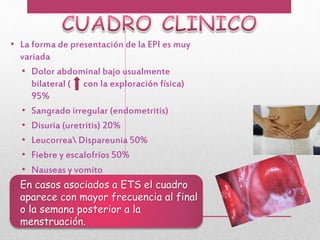 • La forma de presentación de la EPI es muy
variada
• Dolor abdominal bajo usualmente
bilateral ( con la exploración física)
95%
• Sangrado irregular (endometritis)
• Disuria (uretritis) 20%
• Leucorrea Dispareunia 50%
• Fiebre y escalofríos 50%
• Nauseas y vomito
• En casos asociados a ETS el cuadro
aparece con mayor frecuencia al final
o la semana posterior a la
menstruación.
 