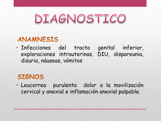 • Infecciones del tracto genital inferior,
exploraciones intrauterinas, DIU, dispareunia,
disuria, náuseas, vómitos
• Leucorrea purulenta dolor a la movilización
cervical y anexial e inflamación anexial palpable.
 