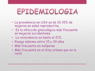 • La prevalencia en USA es de 10-15% de
mujeres en edad reproductiva,
• Es la infección ginecológica más frecuente
en mujeres occidentales.
• La reincidencia es hasta el 21%.
• Riesgo máximo entre 15 y 39 años
• Más frecuente en nulíparas
• Más frecuente en el área urbana que en la
rural
 
