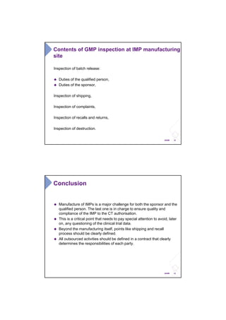 22ANSM
Inspection of batch release:
Duties of the qualified person,
Duties of the sponsor,
Inspection of shipping,
Inspection of complaints,
Inspection of recalls and returns,
Inspection of destruction.
Contents of GMP inspection at IMP manufacturing
site
23ANSM
Conclusion
Manufacture of IMPs is a major challenge for both the sponsor and the
qualified person. The last one is in charge to ensure quality and
compliance of the IMP to the CT authorisation.
This is a critical point that needs to pay special attention to avoid, later
on, any questioning of the clinical trial data.
Beyond the manufacturing itself, points like shipping and recall
process should be clearly defined.
All outsourced activities should be defined in a contract that clearly
determines the responsibilities of each party.
 
