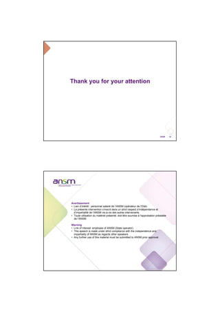 24ANSM
Thank you for your attention
Avertissement
• Lien d’intérêt : personnel salarié de l’ANSM (opérateur de l’Etat).
• La présente intervention s’inscrit dans un strict respect d’indépendance et
d’impartialité de l’ANSM vis-à-vis des autres intervenants.
• Toute utilisation du matériel présenté, doit être soumise à l'approbation préalable
de l’ANSM.
Warning
• Link of interest: employee of ANSM (State operator).
• This speech is made under strict compliance with the independence and
impartiality of ANSM as regards other speakers.
• Any further use of this material must be submitted to ANSM prior approval.
 
