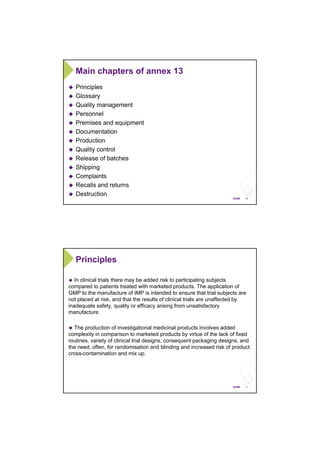 6ANSM
Main chapters of annex 13
Principles
Glossary
Quality management
Personnel
Premises and equipment
Documentation
Production
Quality control
Release of batches
Shipping
Complaints
Recalls and returns
Destruction
7ANSM
Principles
In clinical trials there may be added risk to participating subjects
compared to patients treated with marketed products. The application of
GMP to the manufacture of IMP is intended to ensure that trial subjects are
not placed at risk, and that the results of clinical trials are unaffected by
inadequate safety, quality or efficacy arising from unsatisfactory
manufacture.
The production of investigational medicinal products involves added
complexity in comparison to marketed products by virtue of the lack of fixed
routines, variety of clinical trial designs, consequent packaging designs, and
the need, often, for randomisation and blinding and increased risk of product
cross-contamination and mix up.
 