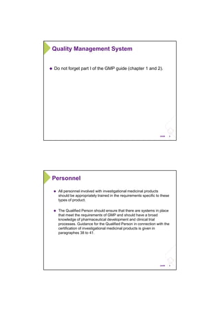 8ANSM
Quality Management System
Do not forget part I of the GMP guide (chapter 1 and 2).
9ANSM
Personnel
All personnel involved with investigational medicinal products
should be appropriately trained in the requirements specific to these
types of product.
The Qualified Person should ensure that there are systems in place
that meet the requirements of GMP and should have a broad
knowledge of pharmaceutical development and clinical trial
processes. Guidance for the Qualified Person in connection with the
certification of investigational medicinal products is given in
paragraphes 38 to 41.
 