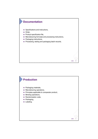 10ANSM
Documentation
Specifications and instructions,
Order,
Product specification file,
Manufacturing formulae and processing instructions,
Packaging instructions,
Processing, testing and packaging batch records.
11ANSM
Production
Packaging materials,
Manufacturing operations,
Principles applicable to comparator product,
Blinding operations,
Randomisation code,
Packaging,
Labeling.
 