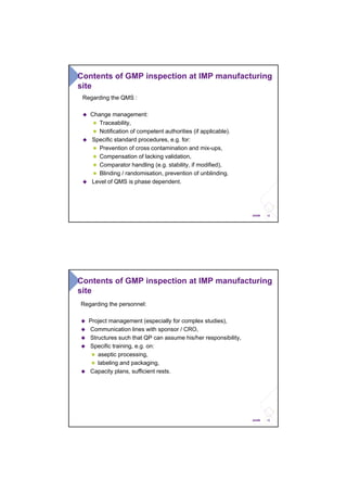 12ANSM
Contents of GMP inspection at IMP manufacturing
site
Regarding the QMS :
Change management:
Traceability,
Notification of competent authorities (if applicable).
Specific standard procedures, e.g. for:
Prevention of cross contamination and mix-ups,
Compensation of lacking validation,
Comparator handling (e.g. stability, if modified),
Blinding / randomisation, prevention of unblinding.
Level of QMS is phase dependent.
13ANSM
Contents of GMP inspection at IMP manufacturing
site
Regarding the personnel:
Project management (especially for complex studies),
Communication lines with sponsor / CRO,
Structures such that QP can assume his/her responsibility,
Specific training, e.g. on:
aseptic processing,
labeling and packaging,
Capacity plans, sufficient rests.
 