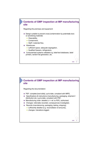 14ANSM
Contents of GMP inspection at IMP manufacturing
site
Regarding the premises and equipment:
Design suitable to prevent cross-contamination by potentially toxic
or sensitising materials:
Cleanability,
Containment,
Staff / materials flow,
Warehouse:
sufficient space, adequate segregation,
Qualified freezers, refrigerators,
Computerised systems validated e.g. label text databases, label
printers, random list generation, etc.
15ANSM
Regarding the documentation:
PSF: complete [next slide], up-to-date, compliant with IMPD,
Specifications & instructions (manufacturing, packaging, shipment /
distribution etc.) up-to-date, compliant with PSF,
Manufacturing order: detailed (<-> ref. to PSF), authorised,
Changes: rationales recorded, consequences investigated,
Records (manufacturing, packaging, testing, shipping):
sufficiently detailed (e.g. reconciliation of amounts),
changes / deviations logged.
Contents of GMP inspection at IMP manufacturing
site
 