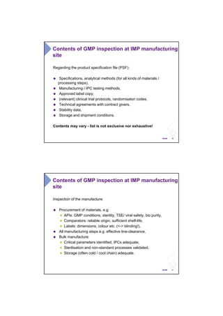 16ANSM
Regarding the product specification file (PSF):
Specifications, analytical methods (for all kinds of materials /
processing steps),
Manufacturing / IPC testing methods,
Approved label copy,
(relevant) clinical trial protocols, randomisaton codes,
Technical agreements with contract givers,
Stability data,
Storage and shipment conditions.
Contents may vary - list is not exclusive nor exhaustive!
Contents of GMP inspection at IMP manufacturing
site
17ANSM
Inspection of the manufacture:
Procurement of materials, e.g:
APIs: GMP conditions, sterility, TSE/ viral safety, bio purity,
Comparators: reliable origin, sufficient shelf-life,
Labels: dimensions, colour etc. (<-> blinding!),
All manufacturing steps e.g. effective line-clearance,
Bulk manufacture:
Critical parameters identified, IPCs adequate,
Sterilisation and non-standard processes validated,
Storage (often cold / cool chain) adequate.
Contents of GMP inspection at IMP manufacturing
site
 