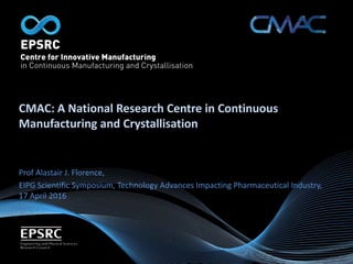CMAC: A National Research Centre in Continuous
Manufacturing and Crystallisation
Prof Alastair J. Florence,
EIPG Scientific Symposium, Technology Advances Impacting Pharmaceutical Industry,
17 April 2016
 