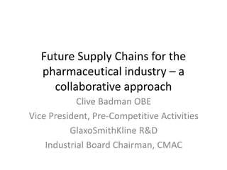 Future Supply Chains for the
pharmaceutical industry – a
collaborative approach
Clive Badman OBE
Vice President, Pre-Competitive Activities
GlaxoSmithKline R&D
Industrial Board Chairman, CMAC
 
