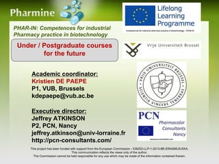 PHAR-IN: Competences for industrial
Pharmacy practice in biotechnology
This project has been funded with support from the European Commission - 538252-LLP-1-2013-BE-ERASMUS-EKA.
This communication reflects the views only of the author.
The Commission cannot be held responsible for any use which may be made of the information contained therein.
Under / Postgraduate courses
for the future
Academic coordinator:
Kristien DE PAEPE
P1, VUB, Brussels
kdepaepe@vub.ac.be
Executive director:
Jeffrey ATKINSON
P2, PCN, Nancy
jeffrey.atkinson@univ-lorraine.fr
http://pcn-consultants.com/
 