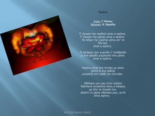 ΡΟΥΣΣΗ ΜΑΡΙΑ -ΠΕΟ2
Ειρήνη
Στίχοι: Γ. Ρίτσου
Μουσική: Χ. Σαμοΐλη
Τ' όνειρο του παιδιού είναι η ειρήνη.
Τ' όνειρο της μάνας είναι η ειρήνη.
Τα λόγια της αγάπης κάτω απ' τα
δέντρα
είναι η ειρήνη.
Ο πατέρας που γυρνάει τ' απόβραδο
μ' ένα φαρδύ χαμόγελο στα μάτια
είναι η ειρήνη.
Ειρήνη είναι ένα ποτήρι με γάλα
ζεστό κι ένα βιβλίο
μπροστά στο παιδί που ξυπνάει.
Αδέλφια μου μες στην ειρήνη
διάπλατα ανασαίνει όλος ο κόσμος
με όλα τα όνειρά του.
Δώστε τα χέρια αδέλφια μου, αυτό
είναι ειρήνη.
 