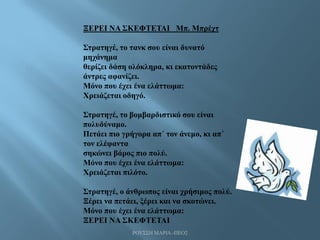 ΡΟΥΣΣΗ ΜΑΡΙΑ -ΠΕΟ2
ΞΕΡΕΙ ΝΑ ΣΚΕΦΤΕΤΑΙ Μπ. Μπρέχτ
Στρατηγέ, το τανκ σου είναι δυνατό
μηχάνημα
θερίζει δάση ολόκληρα, κι εκατοντάδες
άντρες αφανίζει.
Μόνο που έχει ένα ελάττωμα:
Χρειάζεται οδηγό.
Στρατηγέ, το βομβαρδιστικό σου είναι
πολυδύναμο.
Πετάει πιο γρήγορα απ΄ τον άνεμο, κι απ΄
τον ελέφαντα
σηκώνει βάρος πιο πολύ.
Μόνο που έχει ένα ελάττωμα:
Χρειάζεται πιλότο.
Στρατηγέ, ο άνθρωπος είναι χρήσιμος πολύ.
Ξέρει να πετάει, ξέρει και να σκοτώνει.
Μόνο που έχει ένα ελάττωμα:
ΞΕΡΕΙ ΝΑ ΣΚΕΦΤΕΤΑΙ
 