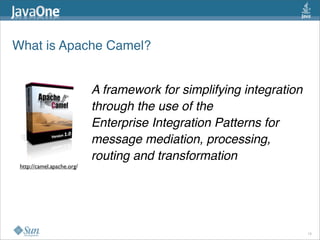 What is Apache Camel? 
A framework for simplifying integration
through the use of the 
Enterprise Integration Patterns for
message mediation, processing,
routing and transformation
http://camel.apache.org/
16
 