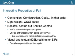 Interesting Properties of Fuji 
• Convention, Conﬁguration, Code... in that order
• Light weight, OSGi based
• Not JMS centric but Service Centric
• In-VM service composition option
• Choice of transport when going across VMs
• E.g. load balancing via http or federating using JXTA
• Visual and textual (DSL) editing for EIPs
• Camel component is another option 
24
 