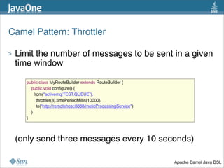 Camel Pattern: Throttler
> Limit the number of messages to be sent in a given
time window
> (only send three messages every 10 seconds)
37
public class MyRouteBuilder extends RouteBuilder {
    public void conﬁgure() {
      from("activemq:TEST.QUEUE”).
        throttler(3).timePeriodMillis(10000).
        to("http://remotehost:8888/meticProcessingService");
    }
}
Apache Camel Java DSL
 
