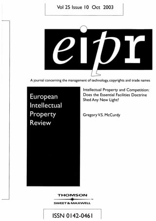 Vol 25 Issue 10 Oct 2003
A journal concerning the management of technology, copyrights and trade names
European
Intellectual
Property
Review
Intellectual Property and Competition:
Does the Essential Facilities Doctrine
Shed Any New Light?
GregoryV.S. McCurdy
mcnviscj
SWEET & tVIAXWELL
ISSN 0142-0461
 