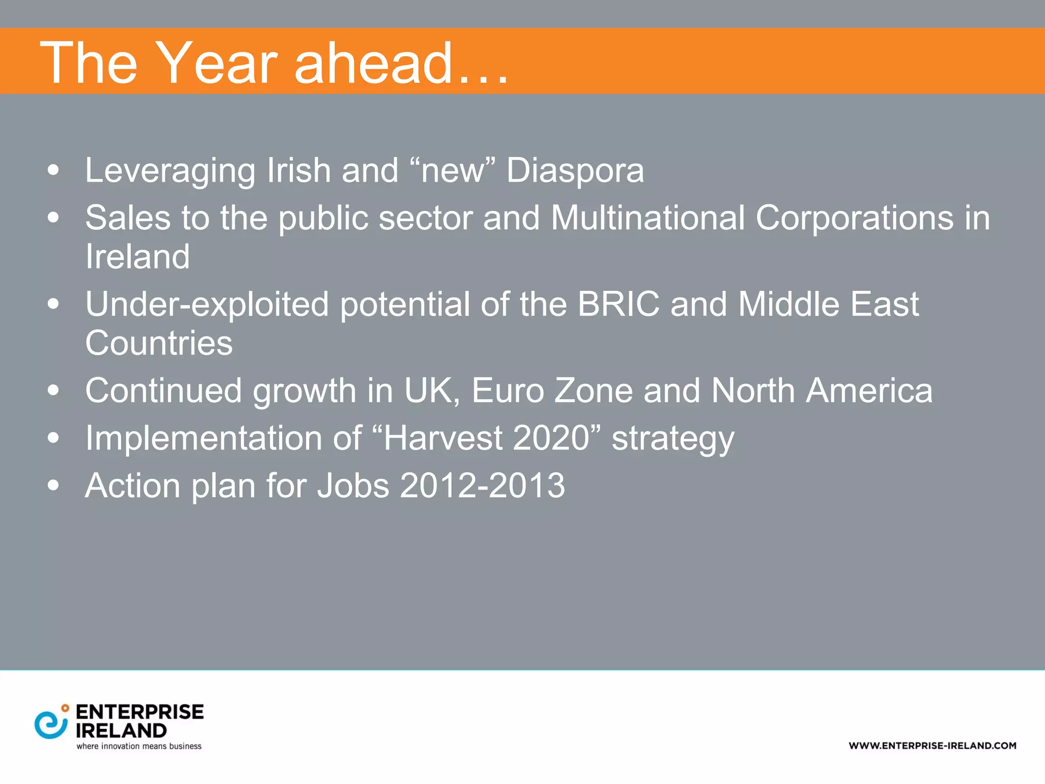 The Year ahead…
• Leveraging Irish and “new” Diaspora
• Sales to the public sector and Multinational Corporations in
    Ireland
•   Under-exploited potential of the BRIC and Middle East
    Countries
•   Continued growth in UK, Euro Zone and North America
•   Implementation of “Harvest 2020” strategy
•   Action plan for Jobs 2012-2013
 