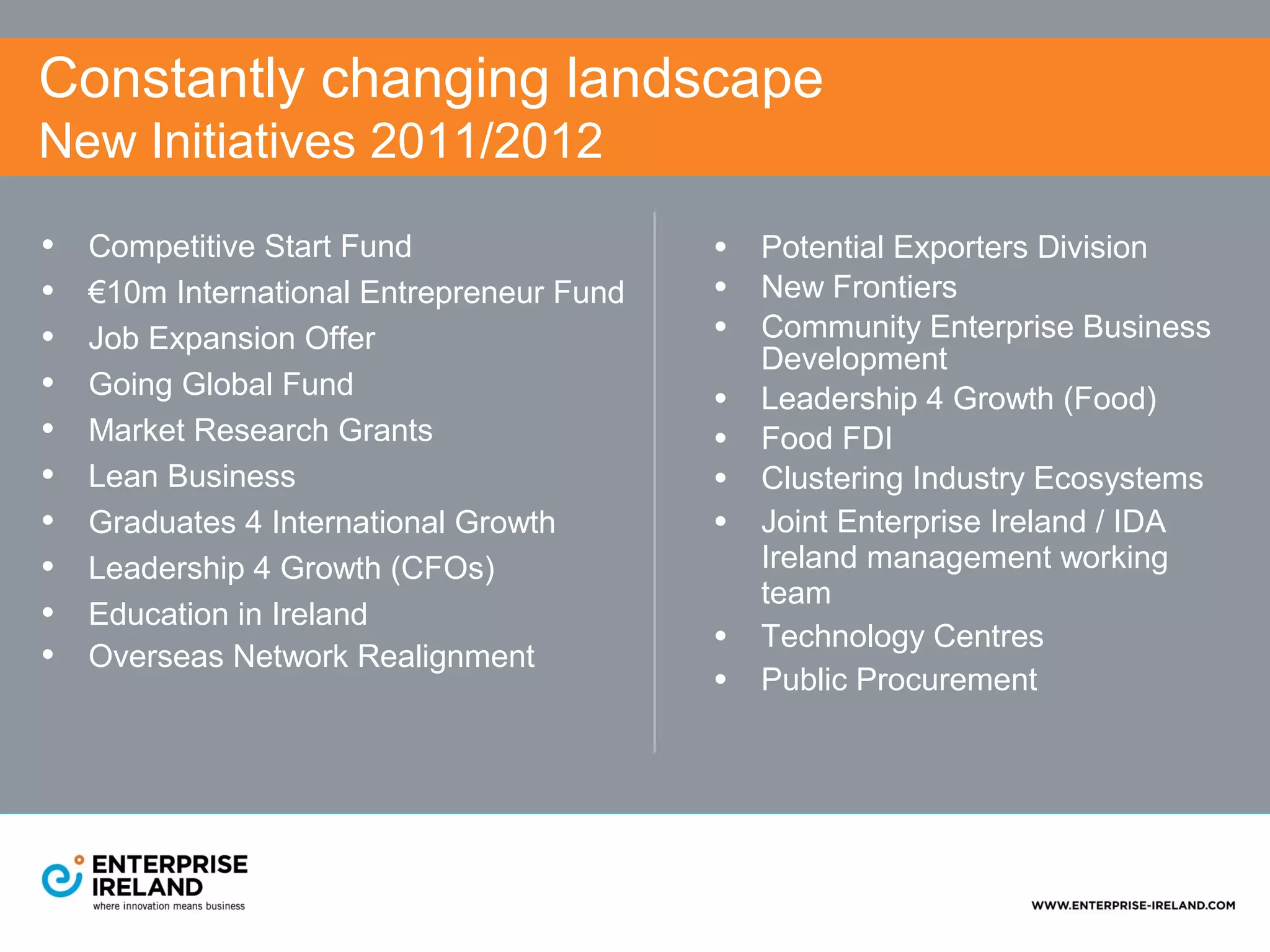 Constantly changing landscape
New Initiatives 2011/2012

•   Competitive Start Fund                 • Potential Exporters Division
•   €10m International Entrepreneur Fund   • New Frontiers
•   Job Expansion Offer                    • Community Enterprise Business
                                               Development
•   Going Global Fund
                                           •   Leadership 4 Growth (Food)
•   Market Research Grants                 •   Food FDI
•   Lean Business                          •   Clustering Industry Ecosystems
•   Graduates 4 International Growth       •   Joint Enterprise Ireland / IDA
•   Leadership 4 Growth (CFOs)                 Ireland management working
                                               team
•   Education in Ireland
•   Overseas Network Realignment
                                           •   Technology Centres
                                           •   Public Procurement
 