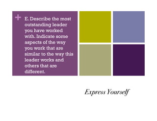 + E. Describe the most
  outstanding leader
   you have worked
   with. Indicate some
   aspects of the way
   you work that are
   similar to the way this
   leader works and
   others that are
   different.



                             Express Yourself !
 